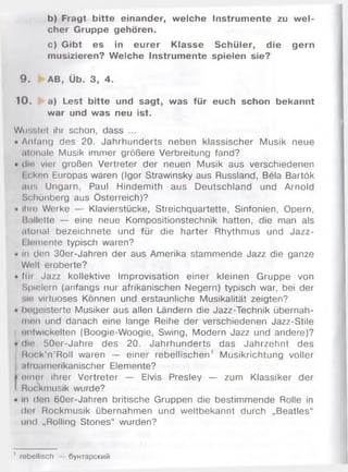 b) Fragt bitte einander, welche Instrumente zu w el­
cher Gruppe gehören.
c) Gibt es in eurer Klasse Schüler, die gern
musizieren? Welche Instrumente spielen sie?
9 . AB, Üb. 3, 4.
10. a) Lest bitte und sagt, was für euch schon bekannt
war und was neu ist.
Wusstet ihr schon, dass ...
• Anfang des 20. Jahrhunderts neben klassischer Musik neue
atonale Musik im m er größere Verbreitung fand?
• die vier großen Vertreter der neuen Musik aus verschiedenen
I cken Europas waren (Igor Strawinsky aus Russland, Bela Bartök
ans Ungarn, Paul Hindem ith aus Deutschland und Arnold
Schönberg aus Österreich)?
• Ihre Werke — Klavierstücke, Streichquartette, Sinfonien, Opern,
Ballette — eine neue Kompositionstechnik hatten, die man als
atonal bezeichnete und für die harter Rhythmus und Jazz-
I lomente typisch waren?
- In den 30er-Jahren der aus Amerika stam m ende Jazz die ganze
Welt eroberte?
• Im Jazz kollektive Improvisation einer kleinen G ruppe von
Spielern (anfangs nur afrikanischen Negern) typisch war, bei der
•.io virtuoses Können und erstaunliche Musikalität zeigten?
• begeisterte Musiker aus allen Ländern die Jazz-Technik übernah­
men und danach eine lange Reihe der verschiedenen Jazz-Stile
untwickelten (Boogie-W oogie, Swing, Modern Jazz und andere)?
• die 50er-Jahre des 20. Jahrhunderts das Jahrzehnt des
R ock'n’Roll waren — einer rebellischen' M usikrichtung voller
.itioamerikanischer Elemente?
ji einer ihrer Vertreter — Elvis Presley — zum Klassiker der
! Rockmusik wurde?
• in den 60er-Jahren britische Gruppen die bestim m ende Rolle in
der Rockmusik übernahm en und weltbekannt durch „Beatles“
und „Rolling Stones“ wurden?
1 rebellisch — бунтарский
 