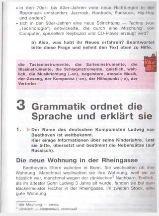 • in den 7 0 e r- bis 80er-Jahren viele neue Richtungen In dm
Rockmusik entstanden: Jazzrock, Hardrock, Punkrock, Hip-Hop
und andere?
• sich in den 90er-Jahren eine neue Stilrichtung — Techno (von
„Technologie“) entw ickelte, die durch eine M ischung' von
Computer, speziellem Keyboard und CD-Player erzeugt wird?
b) Also, was habt ihr Neues erfahren? Beantwortet
bitte diese Frage und nehmt den Text oben zu Hilfe.
die Tasteninstrumente, die Saiteninstrumente, die
Blasinstrumente, die Schlaginstrumente, geistlich, welt­
lich, die Musikrichtung (-en), begeistern, atonale Musik,
der Gesang, der Komponist (-en), der Höhepunkt (-e), der
Vertreter
3 Grammatik ordnet die
Sprache und erklärt sie
1. Der Name des deutschen Komponisten Ludwig van
Beethoven ist weltbekannt.
Hier einige Informationen über seine Kinderjahre. Lest
sie bitte, übersetzt und bestimmt die Nebensätze (auf
Russisch).
Die neue Wohnung in der Rheingasse
Beethovens Eltern wohnten in Bonn. Sie wechselten oft ihre
Wohnung. M anchm al wechselten sie ihre W ohnung, weil sie zu
hässlich war, manchmal wegen der zänkischen2 Nachbarn. Endlich,
als ihr ältester Sohn Ludwig 3 Jahre alt wurde, fanden sie bei dem
Bäckerm eister Fischer in der Rheingasse, im zweiten Stock, eine
gute Wohnung.
' die Mischung — смесь
2 zänkisch — сварливый, склочный
 