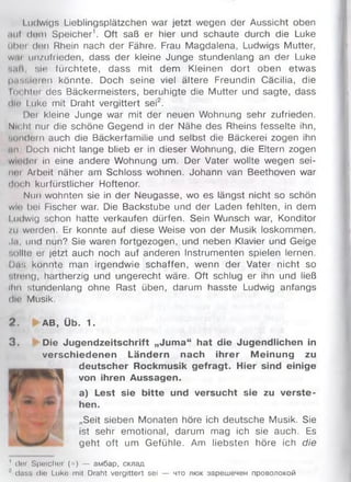 Ludwigs Lieblingsplätzchen war jetzt wegen der Aussicht oben
.iu( dem Speicher1. Oft saß er hier und schaute durch die Luke
übor (Jon Rhein nach der Fähre. Frau Magdalena, Ludwigs Mutter,
w.и unzufrieden, dass der kleine Junge stundenlang an der Luke
sali. sie fürchtete, dass mit dem Kleinen dort oben etwas
iM W M 'ien könnte. Doch seine viel ältere Freundin Cacilia, die
lo< hier des Bäckermeisters, beruhigte die Mutter und sagte, dass
ilin Luke mit Draht vergittert sei2.
Der kleine Junge war mit der neuen Wohnung sehr zufrieden.
Nicht nur die schöne Gegend in der Nähe des Rheins fesselte ihn,
sondern auch die Bäckerfamilie und selbst die Bäckerei zogen ihn
u m . Doch nicht lange blieb er in dieser Wohnung, die Eltern zogen
wuHier in eine andere Wohnung um. Der Vater wollte wegen sei-
nni Arbeit näher am Schloss wohnen. Johann van Beethoven war
doch kurfürstlicher Hoftenor.
Nun wohnten sie in der Neugasse, wo es längst nicht so schön
w ir bei Fischer war. Die Backstube und der Laden fehlten, in dem
I udwig schon hatte verkaufen dürfen. Sein Wunsch war, Konditor
/и worden. Er konnte auf diese Weise von der Musik loskommen.
Ja, und nun? Sie waren fortgezogen, und neben Klavier und Geige
nullte er jetzt auch noch auf anderen Instrumenten spielen lernen.
Das konnte man irgendwie schaffen, wenn der Vater nicht so
•.licng, hartherzig und ungerecht wäre. Oft schlug er ihn und ließ
ihn stundenlang ohne Rast üben, darum hasste Ludwig anfangs
die Musik.
2 . AB, Üb. 1.
3 . Die Jugendzeitschrift „Juma“ hat die Jugendlichen in
verschiedenen Ländern nach ihrer Meinung zu
deutscher Rockmusik gefragt. Hier sind einige
von ihren Aussagen.
a) Lest sie bitte und versucht sie zu verste­
hen.
„Seit sieben Monaten höre ich deutsche Musik. Sie
ist sehr em otional, darum mag ich sie auch. Es
geht oft um Gefühle. Am liebsten höre ich die
1 dei Spelchoi (=) — амбар, склад
dass die Luke mit Draht vergittert sei — что люк зарешечен проволокой
 