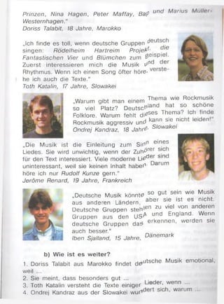 Prinzen, Nina Hagen, Peter Maffay, Bap un anus n <i
Westernhagen.“
Doriss Talabit, 18 Jahre, Marokko
„Ich finde es toll, wenn deutsche Gruppen cleu
singen: Rödelheim Hartreim Projekt . ,e
Fantastischen Vier und Blümchen zum 0 e'sP'e •
Zuerst interessieren mich die Musik Un er
Rhythmus. Wenn ich einen Song öfter höre-
he ich auch die Texte.“
Toth Katalin, 17 Jahre, Slowakei
„Warum gibt man einem The™ wie Rockmusik
so viel Platz? Deutschland hat so schone
Folklore. Warum fehlt d i^ es Them a ‘ . !c.
Rockmusik aggressiv und ai"in sie nic ei e n '
Ondrej Kandraz, 18 Jahre> Slowakei
„Die Musik ist die Einleitung zum Sinn em es
Liedes. Sie wird unwichtig, wenn der Zuh^rer SIC
für den Text interessiert. Viele moderne Li£d®r sin
uninteressant, weil sie keinen Inhalt habef1- arum
höre ich nur Rudolf Kunze gern.“
Jeröme Renard, 19 Jahre, Frankreich
n, t ^ I I - so gut sein wie Musik
„Deutsche Musik könnt# y A . . .
aus anderen Ländern, ab er s ,e , ,st es " loht'
Deutsche Gruppen stehlen zu viel «ran anderen
Gruppen aus den USA f “ England^ W enn
deutsche Gruppen d as erkennen, w erden sie
auch besser.“
Iben Sjalland, 15 Jahre, Danemark
b) Wie ist es weiter?
. _ T | ... . . .. ,. . . .putsche Musik emotional,
1. Doriss Talabit aus Marokko findet
weil ...
2. Sie meint, dass besonders gut ...
3. Toth Katalin versteht die Texte einiger ie er- wenn ...
4. Ondrej Kandraz aus der Slowakei w u f SIC ’ warum
 