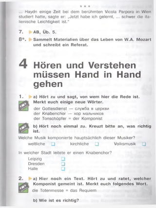 •k * *
... Haydn einige Zeit bei dem berühmten Vicola Parpora in Wien
studiert hatte, sagte er: „Jetzt habe ich gelernt, ... schwer die ita­
lienische Leichtigkeit ist.“
7 . * AB, Üb. 5.
8 * . Sammelt Materialien über das Leben von W.A. Mozart
und schreibt ein Referat.
4 Hören und Verstehen
müssen Hand in Hand
gehen
1. a) Hört zu und sagt, von wem hier die Rede ist.
M erkt euch einige neue W örter.
der Gottesdienst — служба в церкви
der Knabenchor — хор мальчиков
der Tonschöpfer = der Komponist
| b ) Hört noch einmal zu. Kreuzt bitte an, was richtig
Welche Musik komponierte hauptsächlich dieser Musiker?
weltliche □ kirchliche □ Volksmusik □
In welcher Stadt leitete er einen Knabenchor?
Leipzig
Dresden □
Halle
2 . a) Hier noch ein Text. Hört zu und ratet, w elcher
Komponist gemeint ist. M erkt euch folgendes W ort.
die Totenmesse = das Requiem
b) Wie ist es richtig?
 