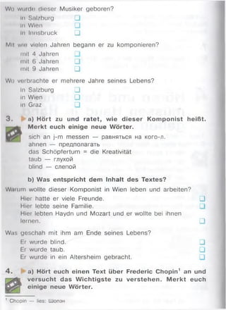 Wo wurde» dieser Musiker geboren?
In Snl/burg □
In Wien □
In Innsbruck □
Mil wlo vielen Jahren begann er zu komponieren?
mit 4 Jahren
mit 6 Jahren □
mit 9 Jahren □
Wo verbrachte er mehrere Jahre seines Lebens?
In Salzburg □
in Wien □
In Graz □
3 . a) Hört zu und ratet, wie dieser Komponist heißt.
M erkt euch einige neue W örter.
sich an j-m messen — равняться на кого-л.
ahnen — предполагать
das Schöpfertum = die Kreativität
taub — глухой
blind — слепой
b) Was entspricht dem Inhalt des Textes?
W.uum wollte dieser Komponist in Wien leben und arbeiten?
Hier hatte er viele Freunde. □
Hier lebte seine Familie. □
Hier lebten Haydn und Mozart und er wollte bei ihnen
lernen. □
Was geschah mit ihm am Ende seines Lebens?
Er wurde blind. □
Er wurde taub. □
Er wurde in ein Altersheim gebracht. □
4 . a) Hört euch einen Text über Frederic Chopin1 an und
versucht das W ichtigste zu verstehen. M erkt euch
einige neue Wörter.
' Chopin — lies: Шопэн
 