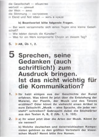 die Gesellschaft — общество
wertvoll — ценный
der Wein — вино
die Stimmung — настроение
in Elend und Not leben — жить в нужде
b) Beantwortet bitte folgende Fragen.
— Bei wem versam m elte sich eines Tages eine kleine G esell­
schaft?
— Wie lebten damals die Künstler?
— Was für ein Werk komponierte Chopin an diesem Tag?
5 . ► AB, Üb 1, 2.
5 Sprechen, seine
Gedanken (auch
schriftlich!) zum
Ausdruck bringen.
Ist das nicht wichtig für
die Kommunikation?
1 . ^ Ihr habt einiges aus der Geschichte der Kunst
erfahren. Was könnt ihr jetzt über die Entstehung der
M alerei, der Plastik, der Musik und des Tanzes
erzählen? Oder könnt ihr vielleicht einen Artikel in
eure Zeitschrift „Musik — eine Sprache, die jeder ver­
steh t“ schreiben? G ebraucht dabei die Stichw örter
aus den Texten А, В, С (Üb. 1, S. 132).
2 . a) Ihr wisst jetzt über die Arten der Musik. Könnt ihr
sie nennen?
b) W elche deutschen und österreichischen Kompo­
nisten gehören zu den größten Vertretern der klassi­
schen Musik? Nennt bitte ihre Namen.
 