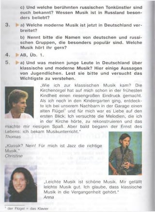 c) Und welche berühmten russischen Tonkünstler sind
euch bekannt? Wessen Musik ist in Russland beson­
ders beliebt?
3 . a) Welche moderne Musik ist jetzt in Deutschland ver­
breitet?
b) Nennt bitte die Namen von deutschen und russi­
schen Gruppen, die besonders populär sind. Welche
Musik hört ihr gern?
4 . AB, Üb. 1.
5. a) Und was meinen junge Leute in Deutschland über
klassische und moderne Musik? Hier einige Aussagen
von Jugendlichen. Lest sie bitte und versucht das
Wichtigste zu verstehen.
„Wie ich zur klassischen Musik kam? Die
Kirchenorgel hat auf mich schon in der frühesten
Kindheit einen riesengroßen Eindruck gem acht.
Als ich noch in den Kindergarten ging, entdeck­
te ich bei unserem Nachbarn in der Garage einen
alten Flügel' und für mich war es Liebe auf den
ersten Blick. Ich versuchte die Melodien, die ich
in der Kirche hörte, zu rekonstruieren und das
m achte mir riesigen Spaß. Aber bald begann der Ernst des
Lebens: ich bekam Musikunterricht.“ ----------------------------
Thomas
„Klassik? Nein! Für mich ist Jazz die richtige
Musik."
Christine
„Leichte Musik ist schöne Musik. M ir gefällt
leichte Musik gut. Ich glaube, dass klassische
Musik in die Vergangenheit gehört.“
Anna
' der Flügel = das Klavier
 