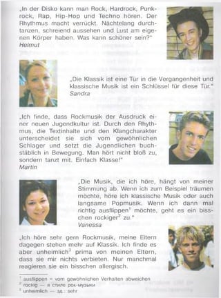 „In der Disko kann man Rock, Hardrock, Punk­
rock, Rap, H ip-H op und Techno hören. Der
Rhythmus macht verrückt. Nächtelang durch­
tanzen, schreiend aussehen und Lust am eige­
nen Körper haben. Was kann schöner sein?“
Helmut
„Die Klassik ist eine Tür in die Vergangenheit und
klassische Musik ist ein Schlüssel für diese Tür.“
Sandra
„Ich finde, dass Rockmusik der Ausdruck ei­
ner neuen Jugendkultur ist. Durch den Rhyth­
mus, die Textinhalte und den Klangcharakter
unterscheidet sie sich vom gewöhnlichen
Schlager und setzt die Jugendlichen buch­
stäblich in Bewegung. Man hört nicht bloß zu,
sondern tanzt mit. Einfach Klasse!“
Martin
„Die Musik, die ich höre, hängt von meiner
Stimmung ab. Wenn ich zum Beispiel träumen
möchte, höre ich klassische Musik oder auch
langsam e Popmusik. W enn ich dann mal
richtig ausflippen1 möchte, geht es ein biss­
chen rockiger2 zu.“
Vanessa
„Ich höre sehr gern Rockmusik, meine Eltern
dagegen stehen mehr auf Klassik. Ich finde es
aber unheim lich3 prim a von m einen Eltern,
dass sie mir nichts verbieten. Nur manchmal
reagieren sie ein bisschen allergisch.
' ausflippen = vom gewöhnlichen Verhalten abweichen
7 rockig — в стиле рок-музыки
3 unheimlich — з д sehr
 