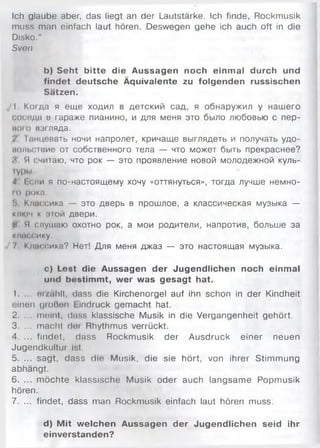 Ich glaube aber, das liegt an der Lautstärke. Ich finde, Rockmusik
muss man einfach laut hören. Deswegen gehe ich auch oft in die
Disko."
Sven
b) Seht bitte die Aussagen noch einmal durch und
findet deutsche Äquivalente zu folgenden russischen
Sätzen.
I Когда я еще ходил в детский сад, я обнаружил у нашего
соседа в гараже пианино, и для меня это было любовью с пер­
кою ил ляда.
'/ Гпнцевать ночи напролет, кричаще выглядеть и получать удо-
и о ж .с ти е от собственного тела — что может быть прекраснее?
Я Я (.читаю, что рок — это проявление новой молодежной куль-
гуры,
4 I ели я по-настоящему хочу «оттянуться», тогда лучше немно-
го рока.
!) Классика — это дверь в прошлое, а классическая музыка —
ключ к пой двери.
И И слушаю охотно рок, а мои родители, напротив, больше за
классику.
7 Классике? Нет! Для меня джаз — это настоящая музыка.
c) Lost die Aussagen der Jugendlichen noch einmal
und bestimmt, wer was gesagt hat.
I . n i/a lill, dass die Kirchenorgel auf ihn schon in der Kindheit
einen (jm iinn I indruck gem acht hat.
2. ... meint, dass klassische Musik in die Vergangenheit gehört.
3. ... macht (I«4 Rhythmus verrückt.
4. ... findet, dass Rockmusik der Ausdruck einer neuen
Jugendkultur Ist.
5. ... sagt, dass die Musik, die sie hört, von ihrer Stim m ung
abhängt.
6. ... m öchte klassische Musik oder auch langsam e Popmusik
hören.
7. ... findet, dass man Rockmusik einfach laut hören muss.
d) M it welchen Aussagen der Jugendlichen seid ihr
einverstanden?
 