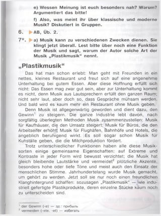e) Wessen Meinung ist euch besonders nah? Warum?
Argumentiert das bitte!
f) Also, was meint ihr über klassische und moderne
Musik? Diskutiert in Gruppen.
6 . ► A B , Ü b. 2 .
7 * . a) Musik kann zu verschiedenen Zwecken dienen. Sie
klingt jetzt überall. Lest bitte über noch eine Funktion
der Musik und sagt, warum der Autor solche Art der
Musik „Plastikmusik“ nennt.
„Plastikmusik“
Das hat man schon erlebt: Man geht mit Freunden in ein
nettes, kleines Restaurant und freut sich auf eine angenehm e
Unterhaltung bei gutem Essen. Aber diese Hoffnung erfüllt sich
nicht: Das Essen mag zwar gut sein, aber zur Unterhaltung kommt
es nicht, denn Musik aus Lautsprechern erfüllt den ganzen Raum;
nicht sehr laut, aber doch so, dass Gespräche mühsam werden.
Und bald wird es kaum mehr ein Restaurant ohne Musik geben.
Denn Musik ist allgegenwärtig geworden und dient dazu, den
Gewinn1 zu steigern. Die ganze Industrie lebt davon, nach
sorgfältig überlegten Methoden Musik zusammenzustellen: Musik
für Kaufhäuser, die den Umsatz steigert;/M usik für Büros, die den
Arbeitseifer erhöht; Musik für Flughäfen, Bahnhöfe und Hotels, die
angeblich beruhigend wirkt. Es soll sogar schon Musik für
Kuhställe geben, die die Milchproduktion fördert.
Trotz unterschiedlicher Funktionen haben alle diese M usik­
sorten einige gem einsam e Eigenschaften: auf Extreme und
Kontraste in jeder Form wird bewusst verzichtet; die Musik hat
gleich bleibende Lautstärke und verm eidet2 plötzliche Akzente,
besonders hohe oder tiefe Töne und meist auch den Einsatz der
menschlichen Stim m e. Jahrhundertelang wurde Musik gem acht,
um gehört zu werden. Jetzt soll sie nur noch einen freundlichen
Klanghintergrund schaffen: sozusagen „Plastikmusik“ — 'wie indu­
striell gefertigte Plastikprodukte, deren einzelne Stücke kaum noch
zu unterscheiden sind.
1 der Gewinn (-e) — зд.: прибыль
2 vermeiden (-ete, -et) — избегать
 