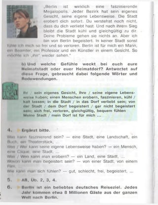 „Berlin ist wirklich eine faszinierende
Megalopolis. Jeder Bezirk hat sein eigenes
' Gesicht, seine eigene Lebensweise. Die Stadt
} * * erobert dich sofort. Du verstehst noch nicht,
, dass du dich verliebt hast. Und nach ihrem Sieg
bleibt die Stadt kühl und gleichgültig zu dir.
1 ^ 1 1 1 Deine Probleme gehen sie nichts an. Aber ich
bin von Berlin begeistert. In keiner Stadt sonst
luliln i< h mich so frei und so verloren. Berlin ist für mich ein Mann,
піп Hnumtnr, oln Professor und ein Künstler in einem Gesicht. So
mftnhth Ich „Ihn" wieder sehen.“
h) Und welche Gefühle w eckt bei euch eure
llnlnuitstadt oder euer Heim atdorf? A ntw ortet auf
i IIoho Frage, gebraucht dabei folgende W örter und
I lodowcndungen.
litt / »oln eigenes Gesicht, ihre / seine eigene Lebens-
wnltm haben; einen Menschen erobern, faszinieren, kühl /
knU limson; in die Stadt / in das Dorf verliebt sein; von
(In; Stadt / dem Dorf begeistert / gar nicht begeistert
»«In; »ich frei, verloren, gleichgültig, bequem fühlen
Molnn Stadt / mein Dorf ist für mich ...
•I I M|.lll/t bitte.
War, kann liiü/inlerend sein? — eine Stadt, eine Landschaft, ein
Itm h. «in liioaterstück, ...
W , r . W i m k.mn seine eigene Lebensweise haben? — ein Mensch,
nlno (;|I(|im>. oine Stadt, ...
W.r. Wi'ii kann man erobern? — ein Land, eine Stadt, ...
Wovon hm n man begeistert sein? — von einer Stadt, von einem
I Ilm,
Win kann itMii sich fühlen? — gut, schlecht, frei, begeistert, ...
5 . AB, Üb. 2, 3, 4.
ü . Rnilln Ist ein beliebtes deutsches Reiseziel. Jedes
Jnhi kommen etwa 8 Millionen Gäste aus der ganzen
Wolt nnch Berlin.
 