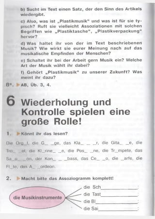 b) Sucht im Text einen Satz, der den Sinn des Artikels
wiedergibt.
c) Also, was ist „Plastikmusik“ und was ist für sie ty ­
pisch? Ruft sie vielleicht Assoziationen mit solchen
Begriffen wie „Plastiktasche“ , „Plastikverpackung“
hervor?
d) Was haltet ihr von der im Text beschriebenen
Musik? Wie w irkt sie eurer Meinung nach auf das
musikalische Empfinden der Menschen?
e) Schaltet ihr bei der Arbeit gern Musik ein? Welche
Art der Musik wählt ihr dabei?
f) G ehört „Plastikm usik“ zu unserer Zukunft? Was
meint ihr dazu?
8 ' AB, Üb. 3, 4.
6 Wiederholung und
Kontrolle spielen eine
große Rolle!
I . Könnt ihr das lesen?
Dlo Org I, die G____ ge, das Kla________r, die Gita____ e, die
(ro ul, die K l_rine____ e, die Pos____ ne, die Tr_m pete, das
Sa o . on. der Kon_______ bass, das Ce____ o, die _ a rfe , die
Fl te, (Ins A ordeon.
2 . Macht bitte das Assoziogramm komplett!
die Sch________________ :
die Tast________________ :
die Bl___________________:
die Sai
 