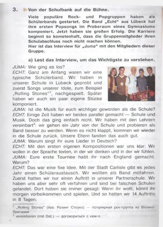 3 . Von der Schulbank auf die Bühne.
Viele populäre Rock- und Popgruppen haben als
Schülerbands gestartet. Die Band „Echt“ aus Lübeck hat
ihre ersten Popsongs im Proberaum eines Gymnasiums
komponiert. Jetzt haben sie großen Erfolg. Die Karriere
beginnt so kometenhaft, dass die Gruppenmitglieder ihren
Schulabschluss noch nicht machen können.
Hier ist das Interview für „Juma“ mit den Mitgliedern dieser
Gruppe.
a) Lest das Interview, um das Wichtigste zu verstehen.
JUMA: Wie ging es los?
ECHT: Ganz am Anfang waren wir eine
typische Schülerband. W ir haben in
unserer Schule in Lübeck geprobt und
zuerst Songs unserer Idole, zum Beispiel
„Rolling S tones“1, nachgespielt. Später
haben wir auch ein paar eigene Stücke
komponiert.
JUMA: Ist die Musik für euch wichtiger geworden als die Schule?
ECHT: Einige Zeit haben wir beides parallel gem acht — Schule und
Musik. Doch das ging einfach nicht. Wir haben mit den Lehrern
vereinbart2: wir gehen ein Jahr von der Schule und probieren als
Band besser zu werden. Wenn es nicht klappt, kommen wir wieder
in die Schule zurück. Unsere Eltern fanden das auch gut.
JUMA: W arum singt ihr eure Lieder in Deutsch?
ECHT: Mit den ersten eigenen Kompositionen war uns klar: Wir
wollen in der Sprache texten, in der wir denken und in der wir fühlen.
JUMA: Eure erste Tournee habt ihr nach England gem acht.
Warum?
ECHT: Das war eine fixe Idee. Mit der Stadt Carlisle gibt es jedes
Jahr einen Schüleraustausch. W ir wollten als Band m itfahren.
Zuerst hatten wir nur einen Auftritt in unserer Partnerschule. Wir
haben uns aber sehr oft verfahren und sind bei falschen Schulen
gelandet. Dort haben sie im m er gesagt: Wenn ihr wollt, könnt ihr
morgen vorbeikommen und spielen. Und so hatten wir 14 Auftritte
in 8 Tagen.
' „Rolling Stones“ (lies: Ролинг Стоунз) — популярная рок-группа из Велико
британии
2 vereinbaren (mit Dat.) — договориться с кем-л.
 