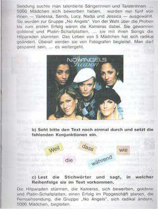 Sendung suchte man talentierte Sängerinnen und Tänzerinnen.
1)000 Mädchen sich beworben haben, wurden nur fünf von
ihnen — Vanessa, Sandy, Lucy, Nadja und Jessica — ausgewählt.
Sie wurden zur Gruppe „No Angels“. Von der Wahl über die Proben
bis zum ersten Erfolg waren die Kameras dabei. Sie gewannen
goldene und Platin-Schallplatten, ... sie mit ihren Songs die
Hitparaden stürmten. Das Leben von 5 Mädchen hat sich radikal
geändert. Überall werden sie von Fotografen begleitet. Man darf
gespannt sein, ... es weitergeht.
b) Seht bitte den Text noch einmal durch und setzt die
fehlenden Konjunktionen ein.
c) Lest die Stichw örter und sagt, in w elcher
Reihenfolge sie im Text Vorkommen.
Die Hitparaden stürmen, die Kameras, sich bewerben, goldem;
und Platin-Schallplatten, einen Erfolg im Popgeschäft planen, die
I omsehsendung, die Gruppe „No Angels“, sich radikal ändern,
!>000 Mädchen, begleiten.
Wie
die
 
