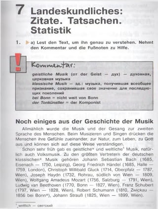 7 Landeskundliches:
Zitate. Tatsachen.
Statistik
1. a) Lest den Text, um ihn genau zu verstehen. Nehmt
den Kommentar und die Fußnoten zu Hilfe.
geistliche Musik (от der Geist — дух) — духовная,
церковная музыка
klassische Musik — зд.: музыка, получившая всеобщее
признание, сохранившая свое значение для последую­
щих поколений
bei Bonn = nicht weit von Bonn
der Tonkünstler = der Komponist
Noch einiges aus der Geschichte der Musik
Allmählich wurde die Musik und der Gesang zur zweiten
Sprache des Menschen. Beim Musizieren und Singen drücken die
Menschen ihre Gefühle zueinander, zur Natur, zum Leben, zu Gott
aus und können sich auf diese Weise verständigen.
Schon sehr früh gab es geistliche* und weltliche1 Musik, natür­
lich auch Volksmusik. Zu den größten Vertretern der deutschen
klassischen* Musik gehören Johann Sebastian Bach (1685,
Eisenach — 1750, Leipzig), Georg Friedrich Händel (1685, Halle —
1759, London), Christoph Willibald Gluck (1714, Oberpfalz — 1787,
Wien), Joseph Haydn (1732, Rohrau, südlich von Wien — 1809,
Wien), Wolfgang Amadeus Mozart (1756, Salzburg — 1791, Wien),
Ludwig van Beethoven (1770, Bonn — 1827, Wien), Franz Schubert
(1797, Wien — 1828, Wien), Robert Schumann (1810, Zwickau —
1856 bei Bonn*), Johann Strauß (1825, Wien — 1899, Wien).
weltlich — светский
 