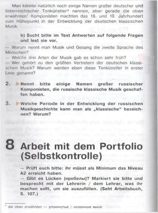 Man könnte natürlich noch einige Namen großer deutscher und
österreichischer Tonkünstler* nennen, aber gerade die oben
erwähnten' Komponisten machten das 18. und 19. Jahrhundert
zum Höhepunkt in der Entwicklung der deutschen klassischen
Musik.
b) Sucht bitte im Text Antworten auf folgende Fragen
und lest sie vor.
Warum nennt man Musik und Gesang die zweite Sprache des
Monschen?
Welche drei Arten der Musik gab es schon sehr früh?
Wer gehört zu den größten Vertretern der deutschen klassi­
schen Musik? Warum werden eben diese Tonkünstler in erster
Linie genannt?
2. Nennt bitte einige Namen großer russischer
Komponisten, die russische klassische Musik geschaf­
fen haben.
3. W elche Periode in der Entwicklung der russischen
Musikgeschichte kann man als „klassische“ bezeich­
nen? Warum?
o Arbeit mit dem Portfolio
(Selbstkontrolle)
— Prüft euch bitte: ihr müsst als Minimum das Niveau
A2 erreicht haben.
— Gibt es Lücken (пробелы)? M arkiert sie bitte und
besprecht mit der Lehrerin / dem Lehrer, was ihr
machen sollt, um sie auszufüllen. (Seht Arbeitsbuch,
S. 107.)
' die oben erwähnten — упомянутые / названные выше
 