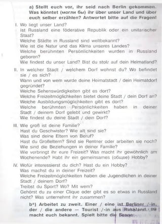 a) Stellt euch vor, ihr seid nach Berlin gekommon.
Was könntet (могли бы) ihr über unser Land und übot
euch selber erzählen? Antwortet bitte auf die Fragen!
I. Wo liegt unser Land?
Ist Russland eine föderative Republik oder ein unitarischei
Staat?
Welche Städte in Russland sind weltbekannt?
Wie ist die Natur und das Klima unseres Landes?
Welche berühmten Persönlichkeiten wurden in Russland
geboren?
Wie findest du unser Land? Bist du stolz auf dein Heimatland?
II. In welcher Stadt / welchem Dorf wohnst du? Wo befindet
sie / es sich?
Wann und von wem wurde deine Heimatstadt / dein Heimatdorf
gegründet?
Welche Sehenswürdigkeiten gibt es dort?
Welche Freizeitmöglichkeiten bietet deine Stadt / dein Dorf an?
Welche Ausbildungsmöglichkeiten gibt es dort?
Welche berühmten Persönlichkeiten haben in deiner
Stadt / deinem Dorf gelebt und gewirkt?
Wie findest du deine Stadt / dein Dorf?
III. Wie groß ist deine Familie?
Hast du Geschwister? Wie alt sind sie?
Was sind deine Eltern von Beruf?
Hast du Großeltern? Sind sie Rentner oder arbeiten sie noch?
Wie sind die Beziehungen in deiner Familie?
Wie verbringt ihr eure Freizeit? Was macht ihr gewöhnlich am
Wochenende? Habt ihr ein gemeinsames (общее) Hobby?
IV. Wofür interessierst du dich? Hast du ein Hobby?
Was machst du in deiner Freizeit?
Welche Freizeitmöglichkeiten haben die Jugendlichen in deiner
Stadt / deinem Dorf?
Treibst du Sport? Wo? Mit wem?
Gehörst du zu einer Clique oder gibt es so etwas in Russland
nicht? Was unternehmt ihr zusammen?
b*) Arbeitet zu zweit. Einer / eine ist Berliner /-in .
der / die andere — Tourist /-in aus ERlrisblanrl.'Iht
macht euch bekannt. Spielt bitte di«i Sttono:
 
