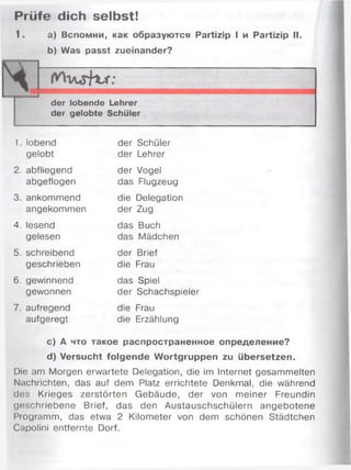 Prüfe dich selbst!
1. а) Вспомни, как образуются Partizip I и Partizip II.
b) Was passt zueinander?
der lobende Lehrer
der gelobte Schüler
1. lobend der Schüler
gelobt der Lehrer
2. abfliegend der Vogel
abgeflogen das Flugzeug
3. ankommend die Delegation
angekommen der Zug
4. lesend das Buch
gelesen das Mädchen
5. schreibend der Brief
geschrieben die Frau
6. gewinnend das Spiel
gewonnen der Schachspieler
7. aufregend die Frau
aufgeregt die Erzählung
c) А что такое распространенное определение?
d) Versucht folgende Wortgruppen zu übersetzen.
Die am Morgen erwartete Delegation, die im Internet gesammelten
Nachrichten, das auf dem Platz errichtete Denkmal, die während
des Krieges zerstörten Gebäude, der von meiner Freundin
geschriebene Brief, das den Austauschschülern angebotene
Programm, das etwa 2 Kilometer von dem schönen Städtchen
Capolini entfernte Dorf.
 