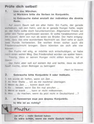 Prüfe dich selbst!
1. Ltos das Märchen.
a) Markiere bitte die Verben im Konjunktiv.
h) Gebrauche dabei anstatt der indirekten die direkte
Rede.
Aul einem Baum saß ein alter Hahn. Ein Fuchs, der gerade
voibelkam, sah den Hahn, und da er gerade Hunger hatte, sagte
pi, den Hahn sollte doch herunterkommen. Allgemeiner Friede sei
untor den Tieren geschlossen worden. Er sollte herabkommen und
Ihn küssen, denn von nun ab seien sie Brüder. Der Hahn entgeg­
ne!»', dass das eine wunderbare Nachricht sei. Dort sehe er auch
zwei Hunde herbeieilen. Sie wollten ihnen sicher auch die
I ilodensnachricht bringen. Dann könnten sie sich alle vier
küssen.
Der Fuchs rief eilig, er möchte sich entschuldigen, er habe
noch einen weiten Weg. Das Friedensfest würden sie später feiern.
Traurig, dass er seinen Hunger nicht stillen konnte, lief er
davon.
Der Hahn aber saß auf seinem Ast und lachte, dass es doch
Spaß mache, einen Betrüger zu betrügen!
(Nach La Fontaine)
2 . Gebrauche bitte Konjunktiv II oder Indikativ.
I Ich würde dir helfen, wenn ich Zeit ...
V An Ihrer Stelle ... ich es mir nochmal überlegen.
:i Wenn du Zeit ... , komm doch mit!
4 I s ... besser, wenn Sie ihn mal anrufen ...
!> Wonn er krank ... , kann er nicht mitkommen.
(i Was ... du machen, wenn du jetzt nicht in Deutschland ...?
3 . a) Просмотри еще раз формы Konjunktiv.
b) Wie ist es richtig?
4
sie (PI.) — mehr Geduld haben
Es wäre schön, wenn sie mehr Geduld hätten.
 