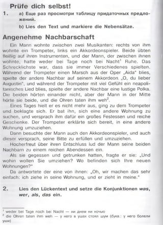 Prüfe dich selbst!
1 . а) Еще раз просмотри таблицу придаточных предло­
жений.
b) Lies den Text und markiere die Nebensätze.
Angenehme Nachbarschaft
I in Mann wohnte zwischen zwei Musikanten: rechts von ihm
wohnte ein Trompeter, links ein Akkordeonspieler. Beide übten
lleißig auf ihren Instrumenten, und der Mann, der zwischen ihnen
wohnte, hatte weder bei Tage noch bei Nacht1 Ruhe. Das
Schrecklichste war, dass sie immer Verschiedenes spielten.
Wahrend der Trompeter einen Marsch aus der Oper „Aida“ blies,
spielte der andere Nachbar auf seinem Akkordeon „O, du lieber
Augustin“, und während der Trompeter mit viel Gefühl ein neapoli­
tanisches Lied blies, spielte der andere Nachbar eine lustige Polka.
Die; beiden hörten einander nicht, aber der Mann in der Mitte
hörte sie beide, und die Ohren taten ihm weh2.
Lines Tages hielt er es nicht mehr aus, ging zu dem Trompeter
und beklagte sich. Er bat ihn, sich eine andere Wohnung zu
suchen, und versprach ihm dafür ein großes Festessen und reiche
Geschenke. Der Trompeter erklärte sich bereit, in eine andere
Wohnung umzuziehen.
Dann besuchte der Mann auch den Akkordeonspieler, und auch
diesei versprach, seine Bitte zu erfüllen und umzuziehen.
Hocherfreut über ihren Entschluss lud der Mann seine beiden
Nachbarn zu einem reichen Abendessen ein.
Als sie gegessen und getrunken hatten, fragte er sie: „Und
wohin wollen Sie umziehen? Wo befinden sich Ihre neuen
Wohnungen?“
Da antwortete der eine von ihnen: „Oh, wir machen das sehr
einfach: ich ziehe in seine Wohnung, und er zieht in meine.“
2 . Lies den Lückentext und setze die Konjunktionen was,
w er, als, das ein.
1 weder bei Tage noch bei Nacht — ни днем ни ночью
2 die Ohren taten ihm weh — у него в ушах стоял шум (букв.: у него болели
уши)
 