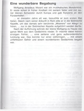 Eine wunderbare Begabung
Wolfgang Amadeus Mozart war ein musikalisches Wunderkind
Er reiste schon in früher Kindheit mit seinem Vater und mit sei­
ner kleinen Schwester durch Europa und gab Konzerte an den
Fürstenhöfen.
... er dreizehn Jahre alt war, besuchte er zum ersten Mal
Italien. Gleich nach seiner Ankunft in Rom eilte er in die Sixtinische
Kapelle, um das damals sehr berühmte „Miserere“ von Allegri zu
hören, ... nur in der Sixtinischen Kapelle aufgeführt werden durfte.
Nach der Aufführung schrieb der kleine Wolfgang zu Hause das
ganze Werk aus dem Gedächtnis nieder. Er machte dabei keinen
einzigen Fehler, ... eine seltene und ganz außerordentliche
Leistung war. Das konnte nur einer vollbringen, ... mit einem
unfehlbaren Gehör und einem wunderbaren Gedächtnis begabt
war.
 