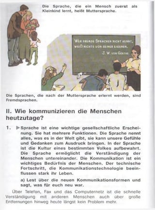 Die Sprache, die ein Mensch zuerst als
Kleinkind lernt, heißt Muttersprache.
Die Sprachen, die nach der Muttersprache erlernt werden, sind
Fremdsprachen.
II. Wie kommunizieren die Menschen
heutzutage?
1 . ► Sprache ist eine wichtige gesellschaftliche Erschei­
nung. Sie hat mehrere Funktionen. Die Sprache nennt
alles, was es in der Welt gibt, sie kann unsere Gefühle
und Gedanken zum Ausdruck bringen. In der Sprache
ist die Kultur eines bestim mten Volkes aufbew ahrt.
Die Sprache erm öglicht die Verständigung der
Menschen untereinander. Die Kommunikation ist ein
wichtiges Bedürfnis der Menschen. Der technische
Fortschritt, die Kom m unikationstechnologie beein­
flussen stark ihr Leben.
a) Lest über die neuen Kommunikationsformen und
sagt, was für euch neu war.
Über Telefon, Fax und das Computernetz ist die schnelle
Verständigung mit anderen Menschen auch über große
Entfernungen hinweg heute längst kein Problem mehr.
 