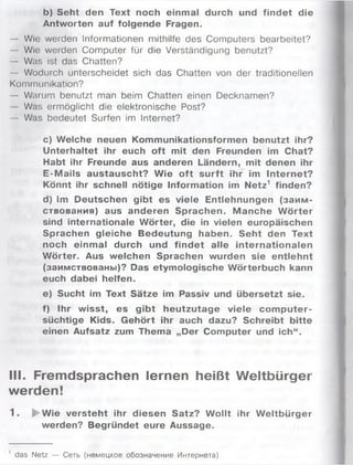 b) Seht den Text noch einmal durch und findet die
Antworten auf folgende Fragen.
— Wie werden Informationen mithilfe des Computers bearbeitet?
— Wie werden Computer für die Verständigung benutzt?
— Was ist das Chatten?
— Wodurch unterscheidet sich das Chatten von der traditionellen
Kommunikation?
— Warum benutzt man beim Chatten einen Decknamen?
Was ermöglicht die elektronische Post?
— Was bedeutet Surfen im Internet?
c) Welche neuen Kommunikationsformen benutzt ihr?
Unterhaltet ihr euch oft mit den Freunden im Chat?
Habt ihr Freunde aus anderen Ländern, mit denen ihr
E-M ails austauscht? W ie oft surft ihr im Internet?
Könnt ihr schnell nötige Information im N etz1 finden?
d) Im Deutschen gibt es viele Entlehnungen (заим ­
ствования) aus anderen Sprachen. M anche W örter
sind internationale W örter, die in vielen europäischen
Sprachen gleiche Bedeutung haben. Seht den Text
noch einmal durch und findet alle internationalen
W örter. Aus welchen Sprachen wurden sie entlehnt
(заимствованы)? Das etymologische Wörterbuch kann
euch dabei helfen.
e) Sucht im Text Sätze im Passiv und übersetzt sie.
f) Ihr w isst, es gibt heutzutage viele com puter­
süchtige Kids. Gehört ihr auch dazu? Schreibt bitte
einen Aufsatz zum Thema „Der Computer und ich“.
III. Fremdsprachen lernen heißt Weltbürger
werden!
1 . ► Wie versteht ihr diesen Satz? W ollt ihr W eltbürger
werden? Begründet eure Aussage.
' das Netz — Сеть (немецкое обозначение Интернета)
 
