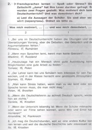 ► Frem dsprachen lernen — Spaß oder Stress? Dir
Zeitschrift „Juma“ hat ihre Leser darüber gefragt. E?
wurden zwei Fragen gestellt: Was motiviert dich beiit
Deutschunterricht? Und was demotiviert dich?
a) Lest die Aussagen der Schüloi. Sie sind aber ver
w irrt (перепутаны). Ordnet sie bltto zu.
Was mich motiviert, ... und was mich doniotlviert,
1
1. „Bei uns im Deutschunterricht haben dlo Übungen und dl<
Übersetzungen Vorrang, aber die Debatten, da-, (іпиріпі h und rlli
Argumentationen fehlen.“
Florescu, 17, Rumänien
2. „Wenn man Sprachen lernt, kennt man kein«* Ginn/nnl"
Wladimir, 17, Russland
3. „Heutzutage hat ein Mensch ohne gute Ausbildung h'liv
Möglichkeiten eine gute Arbeit zu finden,"
Tomasz, 15, Polen
4. „Der Lehrer kann bei uns Schülern kein Im unln lat
wecken, und in der Klasse herrscht eine gostinvitn Atrnosphüm!
Szymon, 15, Polen
5. „Man kann Stress haben, wenn man /u viel і ' ч і і і odoi ein
Sprache lernen muss, die man nicht mag."
Vivian, 16, Brasilien
6. „Wenn die Deutschlehrerin zu schnell Deutsch spricht, verste
hen wir nichts.“
Daniela, 16, Kroatien
7. „Wenn der Unterricht lebendig ist: Wenn die Schüler mitmache
oder wenn wir Filme sehen können, wenn Witz und Ernst har
monieren!“
Amandine, 14, Frankreich
8. „Ich mag die Deutschstunden, weil wir eine andere Kultur ken
nen lernen und weil die deutsche Geschichte sehr interessant isl
llo, 18, Kroatien
 
