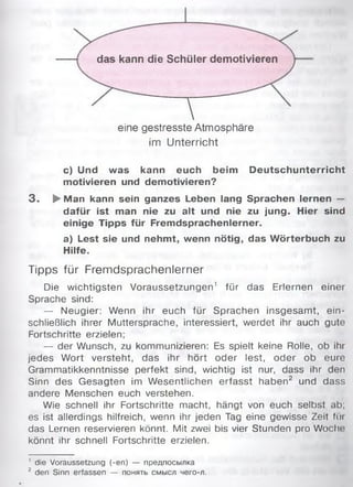 das kann die Schüler demotivieren
Veine gestresste Atmosphäre
im Unterricht
c) Und was kann euch beim Deutschunterricht
motivieren und demotivieren?
3 . {►Man kann sein ganzes Leben lang Sprachen lernen —
dafür ist man nie zu alt und nie zu jung. Hier sind
einige Tipps für Fremdsprachenlerner.
a) Lest sie und nehmt, wenn nötig, das W örterbuch zu
Hilfe.
Tipps für Fremdsprachenlerner
Die wichtigsten Voraussetzungen1 für das Erlernen einer
Sprache sind:
— Neugier: Wenn ihr euch für Sprachen insgesamt, ein­
schließlich ihrer Muttersprache, interessiert, werdet ihr auch gute
Fortschritte erzielen:
— der Wunsch, zu kommunizieren: Es spielt keine Rolle, ob ihr
jedes Wort versteht, das ihr hört oder lest, oder ob eure
Grammatikkenntnisse perfekt sind, wichtig ist nur, dass ihr den
Sinn des Gesagten im Wesentlichen erfasst haben2 und dass
andere Menschen euch verstehen.
Wie schnell ihr Fortschritte macht, hängt von euch selbst ab;
es ist allerdings hilfreich, wenn ihr jeden Tag eine gewisse Zeit Im
das Lernen reservieren könnt. Mit zwei bis vier Stunden pro Woche;
könnt ihr schnell Fortschritte erzielen.
' die Voraussetzung (-en) — предпосылка
2 den Sinn erfassen — понять смысл чего-л.
 