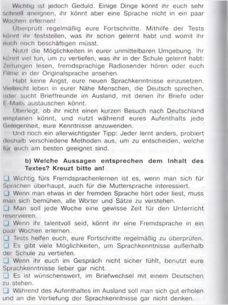 Wichtig ist jedoch Geduld. Einige Dinge könnt ihr euch sehr
schnell .ineignen, ihr könnt aber eine Sprache nicht in ein paar
Wochen erlernen!
Üborprüft regelmäßig eure Fortschritte. Mithilfe der Tests
könnt ihr feststellen, was ihr schon gelernt habt und womit ihr
em h noch beschäftigen müsst.
Nut/I die Möglichkeiten in eurer unmittelbaren Umgebung. Ihr
Könnt viel tun, um zu vertiefen, was ihr in der Schule gelernt habt:
Zeitungen lesen, fremdsprachige Radiosender hören oder euch
l llmo in der Originalsprache ansehen.
Habt keine Angst, eure neuen Sprachkenntnisse einzusetzen.
Vielleicht leben in eurer Nähe Menschen, die Deutsch sprechen,
oder sucht Brieffreunde im Ausland, mit denen ihr Briefe oder
I M.nls austauschen könnt.
Überlegt, ob ihr nicht einen kurzen Besuch nach Deutschland
einplanen könnt, und nutzt während eures Aufenthalts jede
Gelegenheit, eure Kenntnisse anzuwenden.
Und noch ein allerwichtigster Tipp: Jeder lernt anders, probiert
(lf.halb verschiedene Methoden aus, um zu entscheiden, welche
Im euch am besten geeignet sind.
b) W elche Aussagen entsprechen dem Inhalt des
Textes? Kreuzt bitte an!
J Wichtig fürs Fremdsprachenlernen ist es, wenn man sich für
Sprachen überhaupt, auch für die Muttersprache interessiert.
J Wenn man etwas in der fremden Sprache hört oder liest, muss
man sich bemühen, alle Wörter und Sätze zu verstehen.
J Man soll jede Woche eine gewisse Zeit für den Unterricht
reservieren.
_l Wenn ihr talentvoll seid, könnt ihr eine Fremdsprache in ein
paar Wochen erlernen.
. Tests helfen euch, eure Fortschritte regelmäßig zu überprüfen.
J Es gibt viele Möglichkeiten, um Sprachkenntnisse außerhalb
der Schule zu vertiefen.
J Wenn ihr euch im Gespräch nicht sicher fühlt, benutzt eure
Sprachkenntnisse lieber gar nicht.
J Es ist wünschenswert, im Briefwechsel mit einem Deutschen
zu stehen.
□ Während des Aufenthaltes im Ausland soll man sich gut erholen
und an die Vertiefung der Sprachkenntnisse gar nicht denken.
 
