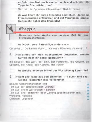c) Seht den Text noch einmal durch und schreibt nlln
Tipps in Stichwörtern auf.
Sich für die Sprachen interessieren, Geduld haben ...
d) Was könnt ihr euren Freunden empfehlen, damit sie
Fremdsprachen erfolgreich und mit Vergnügen lernen?
Gebraucht dabei den Imperativ!
Reserviere jede Woche eine gewisse Zeit für das
Fremdsprachenlernen!
e) Drückt eure Ratschläge anders aus.
Du sollst ... Du kannst doch ... Kannst / Könntest du nicht ...?
4 . ► a) Bildet von den Substantiven Adjektive. W elche
Suffixe habt ihr dabei gebraucht?
die Neugier, das Wort, der Sinn, der Fortschritt, die Geduld, die
Sprache, die Angst, das Ausland, der Fehler
b) Welche anderen M ittel der Wortbildung kennt ihr?
5 . ► Seht alle Texte aus den Einheiten I—III durch und sagt,
welche Textsorten hier Vorkommen.
populär-wissenschaftlicher Text □
Text aus der schöngeistigen Literatur □
Text aus einem Wörterbuch / Lexikon □
Text aus einer Zeitschrift oder Zeitung (publizistischer Text) □
Werbung, Reklame □
Märchen, Legenden □
 