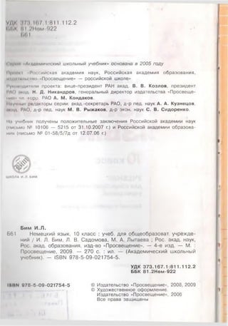 уди 17:г 1(17 1:811.112.2
1.1.К 81 2Нпм-922
Ь01
Со/»им Ль.щкмичоский школьный учебник» основана в 2005 году
Ирном "Российская академия наук, Российская академия образования,
и <<11•I»мм т о 'Просвещение» — российской школе»
1'ум'модитпли проекта: вице-президент РАН акад. В. В. Козлов, президент
РАО ,1К 1Д Н. Д. Никандров, генеральный директор издательства «Просвеще-
..... ч/| -корр. РАО А. М. Кондаков.
Ииучиы» редакторы серии: акад.-секретарь РАО, д-р пед. наук А. А. Кузнецов,
.»•ид РАО, д-р пед. наук М. В. Рыжаков, д-р экон. наук С. В. Сидоренко.
II.) учебник получены положительные заключения Российской академии наук
(письмо № 10106 — 5215 от 31.10.2007 г.) и Российской академии образова­
нии (письмо № 01-58/5/7д от 12.07.06 г.)
Ш КО ЛА И. Л . БИМ
Бим И .Л .
Б61 Немецкий язык. 10 класс : учеб. для общеобразоват. учрежде­
ний / И. Л. Бим, Л. В. Садомова, М. А. Лытаева ; Рос. акад. наук,
Рос. акад. образования, изд-во «Просвещение». — 4-е изд. — М. :
Просвещение, 2009. — 270 с. : ил. — (Академический школьный
учебник). - 15ВЫ 978-5-09-021754-5.
УДК 3 7 3 .1 6 7 .1 :8 1 1 .1 1 2 .2
ББК 8 1 .2Н ем -922
1ННМ 0 78-5 -09 -0 2 1 7 5 4 -5 © Издательство «Просвещение», 2008, 2009
© Художественное оформление.
Издательство «Просвещение», 2006
Все права защищены
 