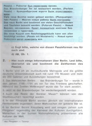I’iiuniv) Рейхстаг был перестроен заново.
D itn I t t iiiuloiiburger Tor ist restauriert worden. (Perfekt
l'uunlv) Бранденбургские ворота были отреставриро-
инны.
Vlnl« noiio Bezirke waren gebaut worden. (Plusquamper-
twkl Punnlv) Многие новые районы были построены.
|)йй non« Borlin wird bestimmt von vielen Geschäftsleuten
m iiiI liiiiiltiliiii besucht werden. (Futurum Passiv) — Новый
Ямрпии, нисомненно, будет посещаться многими биз-
MI« мшшми и туристами.
IH« мои« Kuppel vom Reichstagsgebäude kann von allen
l«»«.l< iiiiut worden. (Passiv mit Modalverb) — Новый купол
|’«и»1 kih« Moiyi осмотреть все.
<) Sagt bitte, welche von diesen Passivformen neu für
nuoh sind.
tl) AB, Üb. 1.
Mim noch einige Informationen über Berlin. Lest bitte,
Ulititüotzt sie und bestim m t die Zeitform en des
l'unttivu.
I ItoillH w iiil i »Il nls m ultikulturelle Metropole und die größte
ili'H iM iin IJnlvuf.ilülsstadt auch mit rund 170 Museen und mehr
,tl>, :»*.() (itilniiun und Ausstellungen bezeichnet.
Пн , Wahl/nlchori Berlins — das Brandenburger Tor — wurde in
Инн liiltmn I//IH 1791 als ein Tor des Friedens geschaffen.
Wiiliiniitl ilnh /wnilitn Wnltkrieges* wurde das Tor stark zerstört,
i .ii’i/i i'il <1.1 . Miiindonburger Tor wiederhergestellt worden.
■I Am h tili' Mntiln dm Berliner M auer* können von den
M.hII|hi>hm hm и linnlchtlgl worden.
ft In rlni I llnnilmll Rorlln werden jährlich die internationalen
I ilmin*,ipiit|n oiunnliiliul, doien Wahrzeichen der goldene Bär ist.
(> Ini lloilinoi lip .'lik Km u/borg wird seit einigen Jahren zum
l ’Ungnlmt1 mijnlmiiHlu <l»n Kuineval dei Kulturen durchgeführt.
Moim< hon In dor bunlon Nutionalkleldung präsentieren alle
Kultumn doi Welt.
1 (liui MflngNton Троица
 