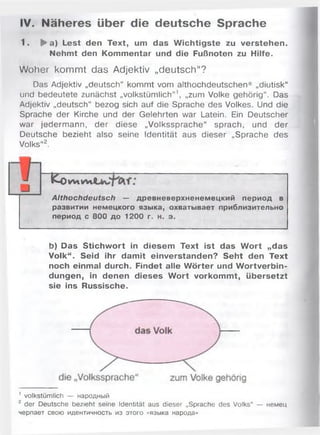 IV. Näheres über die deutsche Sprache
1. ► a) Lest den Text, um das W ichtigste zu verstehen.
Nehmt den Kommentar und die Fußnoten zu Hilfe.
Woher kommt das Adjektiv „deutsch“?
Das Adjektiv „deutsch“ kommt vom althochdeutschen* „diutisk“
und bedeutete zunächst „volkstümlich“ ’, „zum Volke gehörig“. Das
Adjektiv „deutsch“ bezog sich auf die Sprache des Volkes. Und die
Sprache der Kirche und der Gelehrten war Latein. Ein Deutscher
war jedermann, der diese „Volkssprache“ sprach, und der
Deutsche bezieht also seine Identität aus dieser „Sprache des
Volks“2.
~EoW lW i
Althochdeutsch — древневерхненемецкий период в
развитии немецкого языка, охватывает приблизительно
период с 800 до 1200 г. н. э.
b) Das Stichw ort in diesem Text ist das W ort „das
Volk“. Seid ihr damit einverstanden? Seht den Text
noch einmal durch. Findet alle W örter und W ortverbin­
dungen, in denen dieses W ort vorkommt, übersetzt
sie ins Russische.
1 volkstümlich — народный
2 der Deutsche bezieht seine Identität aus dieser „Sprache des Volks“ — немец
черпает свою идентичность из этого «языка народа»
 