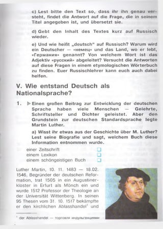 c) Lest bitte den Text so, dass ihr ihn genau voi
steht, findet die Antwort auf die Frage, die in seinom
Titel angegeben ist, und übersetzt sie.
d) Gebt den Inhalt des Textes kurz auf Russisch
wieder.
e) Und wie heißt „deutsch“ auf Russisch? Warum wird
ein Deutscher — «немец» und das Land, wo er lebt,
«Германия» genannt? Von welchem W ort ist das
Adjektiv «русский» abgeleitet? Versucht die Antworten
auf diese Fragen in einem etymologischen Wörterbuch
zu finden. Euer Russischlehrer kann euch auch dabei
helfen.
V. Wie entstand Deutsch als
Nationalsprache?
1. ► Einen großen Beitrag zur Entwicklung der deutschen
Sprache haben viele M enschen — G elehrte,
S chriftsteller und Dichter g eleistet. Aber den
Grundstein zur deutschen Standardsprache legte
Martin Luther.
a) Wisst ihr etwas aus der Geschichte über M. Luther?
Lest seine Biografie und sagt, welchem Buch diese
Information entnommen wurde.
einer Zeitschrift
einem Lexikon
einem schöngeistigen Buch □
Luther Martin, 10. 11. 1483 — 18.02.
1546, Begründer der deutschen Refor­
mation, trat 1505 in ein Augustiner­
kloster in Erfurt als Mönch ein und
wurde 1512 Professor der Theologie an
der Universität Wittenberg. In seinen
95 Thesen vom 31. 10. 1517 bekämpfte
er den kirchlichen Ablasshandel' und
1 der Ablasshandel — торговля индульгенциями
 