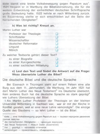löste damit eine breite Volksbewegung gegen Papstum aus1.
1521 begann er in Wartburg die Bibelübersetzung, die für die
weitere Entwicklung der einheitlichen deutschen Schriftsprache
große Bedeutung hatte. 1522 kehrte er nach Wittenberg zurück.
Im Bauernkrieg stellte er sich entschieden auf die Seite der
herrschenden Obrigkeiten2.
b) Was ist richtig? Kreuzt an.
Martin Luther war
Professor der Theologie □
Schriftsteller □
Wissenschaftler □
deutscher Reformator □
Linguist □
Mönch □
Zu welcher Textsorte gehört dieser Text?
zu einer Biografie □
zu einer Kurzgeschichte
zu einer sachlichen Mitteilung
c) Lest den Text und findet die Antwort auf die Frage:
Wozu übersetzte Luther die Bibel?
Die deutsche Bibel und die deutsche Sprache
Bei Eisenach in Thüringen steht auf einem Felsen eine alte
Burg aus dem 11. Jahrhundert, die Wartburg. Im Jahr 1521 hat
dort Martin Luther das Neue Testament3 ins Deutsche übersetzt.
Kein anderes Buch hat die deutsche Sprache so stark geprägt4
wie Luthers Übersetzung der Bibel.
1 Als Martin Luther Professor der Theologie an der kleinen
Universität Wittenberg in Sachsen war, war er mit der Kirche in
Konflikt geraten, weil er eine neue Lehre verkündigte5. Die einzige
Quelle des Glaubens — so lehrt Luther — ist die Bibel.
' löste ... eine Volksbewegung gegen Papstum aus — вызвал народное движение
против папства
2 die herrschenden Obrigkeiten — правящая верхушка
3 das Neue Testament — Новый Завет (Евангелие)
4 hat ... geprägt — наложила отпечаток
5 verkündigen — провозглашать, обнародовать
 