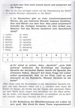 e) Seht den Text noch einmal durch und antwortet auf
die Fragen.
Was für ein Ziel verfolgte Luther mit der Übersetzung der Bibel?
In welche Mundart übersetzte er die Bibel?
f) Im Deutschen gibt es viele zusam m engesetzte
Wörter, die aus mehreren Wurzeln (корень) bestehen.
Hier sind W örter aus dem Text. Was passt zusammen?
Schreibt die richtigen Varianten mit dem Artikel aus.
W elcher Teil des W ortes bestim m t sein Geschlecht
(род)?
1. Luther- a) -werk
2. Hoch- b) -wort
3. Mutter- c) -spräche
4. Schrift- d) -spräche
5. Sprich- e) -spräche
6. Meister- f) -wendung
7. Rede- g) -bibel
g) Ihr wisst ja schon, dass „deutsch“ „zum Volk
gehörig“ bedeutet. Als Grundlage der heutigen
Sprache der deutschen Nation diente die Sprache des
einfachen Volkes. Warum? Auf diese Frage hat Luther
selbst geantw ortet. Hier ist ein Zitat. Lest es und
übersetzt es ins Russische. Wessen Variante ist die
beste?
„Man muss nicht die Buchstaben in der lateinischen Sprache fra­
gen, wie man Deutsch reden soll [...], sondern man muss die
Mutter im Hause, die Kinder auf der Gasse, den gemeinen Mann
auf dem Markt drum fragen und denselben auf das Maul sehen,
wie sie reden, und danach dolmetschen, so verstehen sie es denn
und merken, dass man Deutsch mit ihnen redet.“
h) Die Bedeutung der Bibelübersetzung von Luther ist
sehr groß. Wie könnt ihr diese These argumentieren?
 