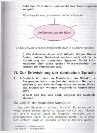 Seht den Text durch und m acht das Assoziogi.imm
komplett.
Grundlage für eine gemeinsame deutsche Sprache
ein Meisterwerk und das erfolgreichste Buch in deutscher Sprache
i) Die Gelehrten Jacob und Wilhelm Grimm, Konrac
Duden, Johann Gottsched machten auch viel für di«
Norm ierung der deutschen Sprache. Sucht Infor
m ationen über diese großen W issenschaftler um
tauscht sie miteinander aus.
VI. Zur Entwicklung der deutschen Sprachc
1. ► Deutsch ist reich an M undarten. An D ialekt uni
Aussprache kann man bei den m eisten Deutsche
erkennen, aus welcher Gegend sie stammen. Weise
die M undarten wirklich w esentliche Unterschied
auf1?
a) Lest den Text und sagt, w orüber die Auslände
staunen.
Zur Vielfalt2 der deutschen Mundarten
Deutsche Sprache — schwere Sprache. Daran musste ic
wieder einmal denken, als ich vor kurzem von Köln nach Münch(
fuhr und in meinem Abteil ein Gespräch verfolgte, das e
amerikanischer Tourist mit einer Deutschen führte. „Es ist wirklic
nicht einfach“, sagte er. „Da habe ich letztes Jahr drei Wochen
1 aufweisen — oÖHapyxnBaTb
die Vielfalt — M H oroo6 pa3 M e
 