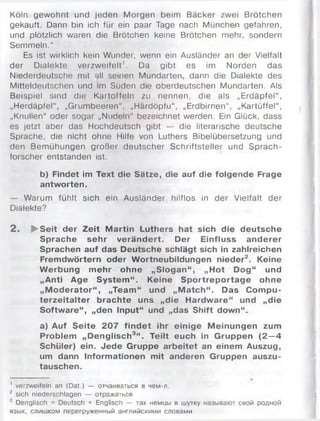 Köln gewohnt und jeden Morgen beim Bäcker zwei Brötchen
gekauft. Dann bin ich für ein paar Tage nach München gefahren,
und plötzlich waren die Brötchen keine Brötchen mehr, sondern
Semmeln.“
Es ist wirklich kein Wunder, wenn ein Ausländer an der Vielfalt
der Dialekte verzweifelt'. Da gibt es im Norden das
Niederdeutsche mit all seinen Mundarten, dann die Dialekte des
Mitteldeutschen und im Süden die oberdeutschen Mundarten. Als
Beispiel sind die Kartoffeln zu nennen, die als „Erdäpfel“ ,
„Herdäpfel“, „Grumbeeren", „Härdöpfu“, „Erdbirnen", „Kartüffel“ ,
„Knüllen“ oder sogar „Nudeln“ bezeichnet werden. Ein Glück, dass
es jetzt aber das Hochdeutsch gibt — die literarische deutsche
Sprache, die nicht ohne Hilfe von Luthers Bibelübersetzung und
den Bemühungen großer deutscher Schriftsteller und Sprach­
forscher entstanden ist.
b) Findet im Text die Sätze, die auf die folgende Frage
antworten.
— Warum fühlt sich ein Ausländer hilflos in der Vielfalt der
Dialekte?
2 . ► Seit der Zeit M artin Luthers hat sich die deutsche
Sprache sehr verändert. Der Einfluss anderer
Sprachen auf das Deutsche schlägt sich in zahlreichen
Fremdwörtern oder Wortneubildungen nieder2. Keine
W erbung m ehr ohne „Slogan“ , „Hot Dog“ und
„Anti Age System “ . Keine S portreportage ohne
„M oderator“ , „Team“ und „M atch“ . Das Com pu­
terzeitalter brachte uns „die Hardw are“ und „die
Software“, „den Input“ und „das Shift down“.
a) Auf Seite 207 find et ihr einige Meinungen zum
Problem „Denglisch3“ . Teilt euch in Gruppen (2 —4
Schüler) ein. Jede Gruppe arbeitet an einem Auszug,
um dann Informationen mit anderen Gruppen auszu­
tauschen.
1 verzweifeln an (Dat.) — отчаиваться в чем-л.
2 sich niederschlagen — отражаться
3 Denglisch = Deutsch + Englisch — так немцы в шутку называют свой родной
язык, слишком перегруженный английскими словами
 
