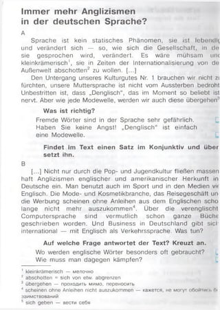 Immer mehr Anglizismen
in der deutschen Sprache?
А
Sprache ist kein statisches Phänomen, sie ist lebendl(
und verändert sich — so, wie sich die Gesellschaft, in de
sie gesprochen wird, verändert. Es wäre mühsam unc
kleinkrämerisch1, sie in Zeiten der Internationalisierung von de
Außenwelt abschotten2 zu wollen. [...]
Den Untergang unseres Kulturgutes Nr. 1 brauchen wir nicht zi
fürchten, unsere Muttersprache ist nicht vom Aussterben bedroht
Unbestritten ist, dass „Denglisch“, das im Moment so beliebt ist
nervt. Aber wie jede Modewelle, werden wir auch diese übergehen'
Was ist richtig?
Fremde Wörter sind in der Sprache sehr gefährlich.
Haben Sie keine Angst! „Denglisch“ ist einfach
eine Modewelle.
Findet im Text einen Satz im Konjunktiv und über
setzt ihn.
В
[...] Nicht nur durch die Pop- und Jugendkultur fließen massen
haft Anglizismen englischer und amerikanischer Herkunft in
Deutsche ein. Man benutzt auch im Sport und in den Medien vit
Englisch. Die Mode- und Kosmetikbranche, das Reisegeschäft un
die Werbung scheinen ohne Anleihen aus dem Englischen scho
lange nicht mehr auszukommen4. Über die verenglischt
Computersprache sind vermutlich schon ganze Büche
geschrieben worden. Und Business in Deutschland gibt siel'
international — mit Englisch als Verkehrssprache. Was tun?
Auf welche Frage antwortet der Text? Kreuzt an.
Wo werden englische Wörter besonders oft gebraucht?
Wie muss man dagegen kämpfen?
1 kleinkrämerisch — мелочно
2 abschotten = sich von etw. abgrenzen
3 übergehen — проходить мимо, переносить
4 scheinen ohne Anleihen nicht auszukommen — кажется, не могут обойтис;і> Ги
заимствований
5 sich geben — вести себя
 