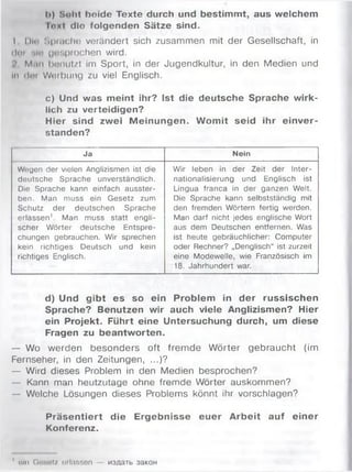 I») Sollt beide Texte durch und bestimmt, aus welchem
Inxt die folgenden Sätze sind.
I Diu Sprache verändert sich zusammen mit der Gesellschaft, in
den ttlo (jusprochen wird.
M.ii» bonutzt im Sport, in der Jugendkultur, in den Medien und
ln tim Weihung zu viel Englisch.
c) Und was meint ihr? Ist die deutsche Sprache wirk­
lich zu verteidigen?
Hier sind zwei M einungen. W omit seid ihr einver­
standen?
Ja Nein
Wegen der vielen Anglizismen ist die
deutsche Sprache unverständlich.
Die Sprache kann einfach ausster­
ben. Man muss ein Gesetz zum
Schutz der deutschen Sprache
erlassen1. Man muss statt engli­
scher Wörter deutsche Entspre­
chungen gebrauchen. Wir sprechen
kein richtiges Deutsch und kein
richtiges Englisch.
Wir leben in der Zeit der Inter­
nationalisierung und Englisch ist
Lingua franca in der ganzen Welt.
Die Sprache kann selbstständig mit
den fremden Wörtern fertig werden.
Man darf nicht jedes englische Wort
aus dem Deutschen entfernen. Was
ist heute gebräuchlicher: Computer
oder Rechner? „Denglisch“ ist zurzeit
eine Modewelle, wie Französisch im
18. Jahrhundert war.
d) Und gibt es so ein Problem in der russischen
Sprache? Benutzen wir auch viele Anglizismen? Hier
ein Projekt. Führt eine Untersuchung durch, um diese
Fragen zu beantworten.
— Wo werden besonders oft fremde Wörter gebraucht (im
Fernseher, in den Zeitungen, ...)?
— Wird dieses Problem in den Medien besprochen?
— Kann man heutzutage ohne fremde Wörter auskommen?
— Welche Lösungen dieses Problems könnt ihr vorschlagen?
Präsentiert die Ergebnisse euer Arbeit auf einer
Konferenz.
1 um Gnsotz orlassen M3AaTb 33koh
 
