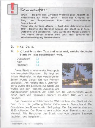 K o W tW »U w i D i f :
7939 — Beginn des Zweiten Weltkrieges: Angriff der
Hitlerarmee auf Polen; /945 — Ende des Krieges: der
Sieg der Sowjetarmee über das faschistische
Deutschland
Reste der Berliner Mauer — Fast drei Jahrzehnte (seit
1961) trennte die Berliner Mauer die Stadt in 2 Teile:
Ostberlin und Westberlin. 1989 wurde die Mauer zerstört.
Die Reste dieser Mauer sind jetzt das Symbol der
Wiedervereinigung Deutschlands.
TI■
3. AB, Üb. 2.
4. a) Lest bitte den Text und ratet mal, welche deutsche
Stadt im Text beschrieben wird.
Düsseldorf □
Köln
Frankfurt □ '
Diese Stadt ist eine uralte Metropole
von Nordrhein-Westfalen. Sie liegt am
linken Rheinufer. In den vergangenen
Zeiten wurde dieser Ort von Römern
besiedelt1. Am Anfang des 1. Jahrhun­
derts wurde die Siedlung zur Stadt und
wurde von den Römern „Colonia Ara
Agrippinensis“ genannt. Am Ende des 18. Jahrhunderts wurde
diese Stadt von Franzosen erobert. Im Jahre 1815 kam sie an
Preußen.
Das bekannte architektonische Wahrzeichen der Stadt ist der
Dom. Er ist die größte gotische Kathedrale in Deutschland. Der
Grundstein des Doms wurde 1248 gelegt. Der Bau wurde aber erst
1880 vollendet. Der Dom ist sehr schön, jeder Bauteil strebt zum
Himmel. Alle Besucher der Stadt sind von diesem Bauwerk
fasziniert und begeistert.
1 besiedeln (-te, -t) — 3ace/iaTb
 