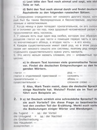 c) Lest bitte den Text noch einmal und sagt, wie vU»l
Teile er hat.
d) Seht den Text noch einmal durch und findet deutsch
Äquivalente zu den folgenden russischen Sätzen.
1. Совершенно определенно нет никакого другого языка, кои
рый был бы таким беспорядочным и бессистемным, двусмьк
ленным и непостижимым.
2. Когда немцу в руки попадает прилагательное, он его склон*
ст и склоняет до тех пор, пока здоровый человеческий разум i
просклоняется весь насквозь.
3. У немцев есть еще один вид скобки, которую они образую
разделяя глагол на две части и помещая первую часть в нач(
ло впечатляющего абзаца, а вторую часть — в его конец.
4 Каждое существительное имеет свой род, но в этом раздс
лении нет никакого смысла или системы; поэтому род каждо!
отдельного существительного нужно учить наизусть.
5. Это нечто нельзя назвать словами, это — алфавитные прс
цессии.
e) In diesem Text kommen viele grammatische Termii
vor. Findet die deutschen Entsprechungen zu den fo
genden Wörtern.
глагол — род —
глагол с отделяемой приставкой — склонять —
прилагательное — абзац —
существительное — сложное слово —
f) Also, Mark Twain meint, dass die deutsche Sprach
einige Nachteile hat. Welche? Findet sie im Text un
führt eure Beispiele an.
2 . ►a) Ist Deutsch wirklich eine schreckliche Sprache? Hj
sie auch Vorteile? Um diese Frage zu beantwortet
lest den zweiten Teil der Erzählung. M erkt euch vorhc
die Bedeutungen einiger W örter und Wendungen.
die Tugend = з д der Vorteil
die Untugend = зд.: der Nachteil
die Großschreibung —
das Hauptwort —
aussprechen —
 