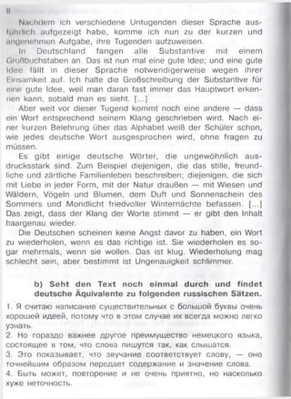 Nachdem ich verschiedene Untugenden dieser Sprache aus-
lühillch aufgezeigt habe, komme ich nun zu der kurzen und
.ingonehmen Aufgabe, ihre Tugenden aufzuweisen.
In Deutschland fangen alle Substantive mit einem
Gioßbuchstaben an. Das ist nun mal eine gute Idee; und eine gute
Idee fällt in dieser Sprache notwendigerweise wegen ihrer
Einsamkeit auf. Ich halte die Großschreibung der Substantive für
eine gute Idee, weil man daran fast immer das Hauptwort erken­
nen kann, sobald man es sieht. [...]
Aber weit vor dieser Tugend kommt noch eine andere — dass
ein Wort entsprechend seinem Klang geschrieben wird. Nach ei­
ner kurzen Belehrung über das Alphabet weiß der Schüler schon,
wie jedes deutsche Wort ausgesprochen wird, ohne fragen zu
müssen.
Es gibt einige deutsche Wörter, die ungewöhnlich aus­
drucksstark sind. Zum Beispiel diejenigen, die das stille, freund­
liche und zärtliche Familienleben beschreiben; diejenigen, die sich
mit Liebe in jeder Form, mit der Natur draußen — mit Wiesen und
Wäldern, Vögeln und Blumen, dem Duft und Sonnenschein des
Sommers und Mondlicht friedvoller Winternächte befassen. [...]
Das zeigt, dass der Klang der Worte stimmt — er gibt den Inhalt
haargenau wieder.
Die Deutschen scheinen keine Angst davor zu haben, ein Wort
zu wiederholen, wenn es das richtige ist. Sie wiederholen es so­
gar mehrmals, wenn sie wollen. Das ist klug. Wiederholung mag
schlecht sein, aber bestimmt ist Ungenauigkeit schlimmer.
b) Seht den Text noch einm al durch und findet
deutsche Äquivalente zu folgenden russischen Sätzen.
1. Я считаю написание существительных с большой буквы очень
хорошей идеей, потому что в этом случае их всегда можно легко
узнать.
2. Но гораздо важнее другое преимущество немецкого языка,
состоящее в том, что слова пишутся так, как слышатся.
3. Это показывает, что звучание соответствует слову, — оно
точнейшим образом передает содержание и значение слова.
4. Быть может, повторение и не очень приятно, но насколько
хуже неточность.
 