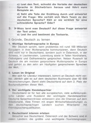 c) Lest den Text, schreibt die Vorteile der deutschen
Sprache in Stichw örtern heraus und führt eure
Beispiele an.
d) Seht alle Teile der Erzählung durch und antwortet
auf die Frage: Wie verhält sich M ark Twain zu der
deutschen Sprache? Hält er sie wirklich für eine
schreckliche Sprache? Oder?
3 . ►Wozu lernt man Deutsch? Auf diese Frage antw ortet
der Text unten.
a) Lest ihn und bestimmt die Textsorte.
5 Gründe, Deutsch zu lernen
1. Wichtige Verkehrssprache in Europa
Wer Deutsch spricht, kann problemlos mit rund 100 Millionen
I uropäern in ihrer Muttersprache kommunizieren, denn Deutsch
wird nicht nur in Deutschland, sondern auch in Österreich, in der
Schweiz, in Liechtenstein, Luxemburg sowie in Teilen Norditaliens,
Ostbelgiens und Ostfrankreichs gesprochen. Neben Russisch ist
Deutsch die am meisten gesprochene Muttersprache in Europa
und gehört zu den zehn am häufigsten gesprochenen Sprachen
der Welt.
2. Lesen im Original
Wer sich für Literatur interessiert, kommt an Deutsch nicht vor­
bei Jährlich gibt es auf dem deutschen Buchmarkt über 60 000
Neuerscheinungen. Damit steht Deutschland auf dem 3. Platz der
Ikichproduzenten dieser Welt.
3. Der wichtigste Handelspartner
Deutschland ist für fast alle europäischen, viele außereuropäi­
sche Länder und Russland der wichtigste Handelspartner.
Uuutsche Sprachkenntnisse verbessern also die Chancen auf dem
Aibeitsmarkt. Viele Firmen mit engen Wirtschaftsbeziehungen zu
don deutschsprachigen Ländern suchen Mitarbeiter mit
I lomdsprachenqualifikation.
4. Deutschland intensiv erleben
Besucher aus Deutschland, Österreich und der Schweiz sind in
vielen Ländern die größte und wichtigste Touristengruppe.
 