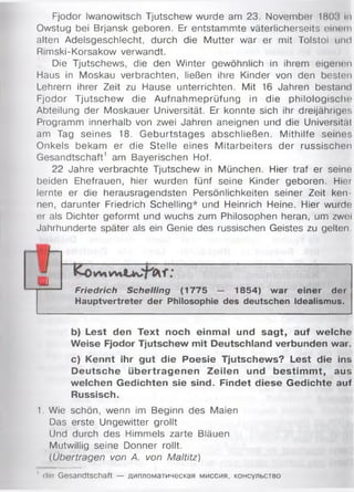 Fjodor Iwanowitsch Tjutschew wurde am 23. November 1803 In
Owstug bei Brjansk geboren. Er entstammte väterlicherseits einem
alten Adelsgeschlecht, durch die Mutter war er mit Tolstoi und
Rimski-Korsakow verwandt.
Die Tjutschews, die den Winter gewöhnlich in ihrem eigenen
Haus in Moskau verbrachten, ließen ihre Kinder von den besten
Lehrern ihrer Zeit zu Hause unterrichten. Mit 16 Jahren bestand
Fjodor Tjutschew die Aufnahmeprüfung in die philologische
Abteilung der Moskauer Universität. Er konnte sich ihr dreijähriges
Programm innerhalb von zwei Jahren aneignen und die Universität
am Tag seines 18. Geburtstages abschließen. Mithilfe seines
Onkels bekam er die Stelle eines Mitarbeiters der russischen
Gesandtschaft1 am Bayerischen Hof.
22 Jahre verbrachte Tjutschew in München. Hier traf er seine
beiden Ehefrauen, hier wurden fünf seine Kinder geboren. Hier
lernte er die herausragendsten Persönlichkeiten seiner Zeit ken­
nen, darunter Friedrich Schelling* und Heinrich Heine. Hier wurde
er als Dichter geformt und wuchs zum Philosophen heran, um zwei
Jahrhunderte später als ein Genie des russischen Geistes zu gelten.
Friedrich Schelling (1775 — 1854) war einer der
Hauptvertreter der Philosophie des deutschen Idealismus.
b) Lest den Text noch einmal und sagt, auf welche
Weise Fjodor Tjutschew mit Deutschland verbunden war.
c) Kennt ihr gut die Poesie Tjutschews? Lest die ins
Deutsche übertragenen Zeilen und bestim m t, aus
welchen Gedichten sie sind. Findet diese Gedichte auf
Russisch.
1. Wie schön, wenn im Beginn des Maien
Das erste Ungewitter grollt
Und durch des Himmels zarte Bläuen
Mutwillig seine Donner rollt.
(Übertragen von A. von Maltitz)
u
1 dm Gesandtschaft — дипломатическая миссия, консульство
 