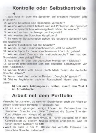 Kontrolle oder Selbstkontrolle
a)
1. Was habt ihr über die Sprachen auf unserem Planeten Erde
erfahren?
2. Welche Sprachen sind besonders verbreitet?
3. Welche Wissenschaft befasst sich mit Problemen der Sprache?
4. Welche sprachlichen Wissensgebiete könnt ihr nennen?
5. Was erforschen die Zweige der Linguistik?
6. Wie werden die Sprachen klassifiziert?
7. Zu welcher Sprachgruppe gehört die deutsche Sprache? Und
die russische?
8. Welche Funktionen hat die Sprache?
9. Warum ist das Fremdsprachenlernen jetzt so aktuell?
10. Welche Tipps füi Fremdsprachenlerner könnt ihr geben?
11. Wie entstand Deutsch als Nationalsprache? Wer hat den
Grundstein dazu gelegt? Wie?
12. Was wisst ihr über die deutschen Mundarten / Dialekte?
13. Wodurch unterscheidet sich das deutsche Sprachsystem von
dem russischen?
14. Warum finden viele Leute (auch Mark Twain) die deutsche
Sprache schwer?
15. Warum wird das moderne Deutsch „Denglisch“ genannt?
16. Gibt es Anglizismen auch im Russischen? Nennt bitte einige
davon.
b) Um eure Leistungen zu prüfen, macht den Test 1
im Arbeitsbuch.
Arbeit mit dem Portfolio
Versucht festzustellen, zu welchen Ergebnissen euch die Arbeit an
diesen Materialien (Anhang II) gebracht hat:
• Ist es euch gelungen, einige Lücken im Beherrschen der
deutschen Sprache auszufüllen? (Nehmt die Spalte 3 in den
Kontrolllisten zum Niveau A2 zu Hilfe)
• Hat euch diese Arbeit dem Niveau B1 näher gebracht? Ist in den
Kontrolllisten zu diesem Niveau einiges angegeben, was ihr
schon könnt? Markiert es bitte.
• Wollt ihr auch in der 11. Klasse das vertiefte Erlernen der
deutschen Sprache fortsetzen?
 