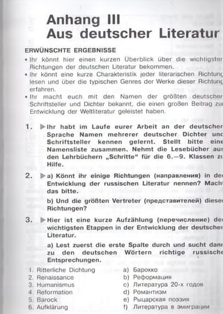 Anhang III
Aus deutscher Literatur
ERWÜNSCHTE ERGEBNISSE
• Ihr könnt hier einen kurzen Überblick über die wichtigster
Richtungen der deutschen Literatur bekommen.
• Ihr könnt eine kurze Charakteristik jeder literarischen Richtung
lesen und über die typischen Genres der Werke dieser Richtung
erfahren.
• Ihr macht euch mit den Namen der größten deutschei
Schriftsteller und Dichter bekannt, die einen großen Beitrag zui
Entwicklung der Weltliteratur geleistet haben.
1. ► ihr habt im Laufe eurer Arbeit an der deutscher
Sprache Namen m ehrerer deutscher Dichter unc
Schriftsteller kennen gelernt. S tellt bitte ein«
Namensliste zusammen. Nehmt die Lesebücher aus
den Lehrbüchern „Schritte“ für die 6 . - 9 . Klassen zi
Hilfe.
2 . ► a) Könnt ihr einige Richtungen (направления) in dei
Entwicklung der russischen Literatur nennen? Macln
das bitte.
b) Und die größten Vertreter (представителей) diesei
Richtungen?
3 . ► Hier ist eine kurze Aufzählung (перечисление) dei
wichtigsten Etappen in der Entwicklung der deutscher
Literatur.
a) Lest zuerst die erste Spalte durch und sucht dam
zu den deutschen W örtern richtige russisclu
Entsprechungen.
1. Ritterliche Dichtung а) Барокко
2. Renaissance b) Реформация
3. Humanismus с) Литература 20-х годов
4. Reformation d) Романтизм
5. Barock e) Рыцарская поэзия
6. Aufklärung f) Литература в эмиграции
 