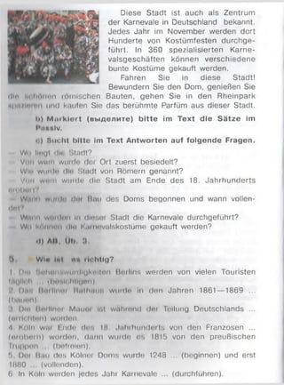 Diese Stadt ist auch als Zentrum
der Karnevale in Deutschland bekannt.
Jedes Jahr im November werden dort
Hunderte von Kostümfesten durchge­
führt. In 360 spezialisierten Karne­
valsgeschäften können verschiedene
bunte Kostüme gekauft werden.
Fahren Sie in diese Stadt!
Bewundern Sie den Dom, genießen Sie
ihn м lninm) Mimischen Bauten, gehen Sie in den Rheinpark
npn/inmii und kaufen Sie das berühmte Parfüm aus dieser Stadt.
!i) M u ik ie r t (вы делите) b itte im Text die S ätze im
l*ti««lv.
< ) S u c h t b itte im Text A ntw orten auf folgende Fragen.
Wo linijt diu Stadt?
Von wmiii w iii<ln (ler Ort zuerst besiedelt?
Win w iк (Ir* ihn Stadt von Römern genannt?
V ihi wnii! wiiiilt? die Stadt am Ende des 18. Jahrhunderts
um! »ui |V
Wiii иi wi и1 1<1 diu Miiu des Doms beqonnen und wann vollen­
d et?
Wai in wmiImi ln dli«noi Stadt die Karnevale durchgeführt?
Wn Imк иihm ihn Kumuvulskostüme gekauft werden?
>1) AH, Ml). 3.
Ö. Win Int «in richtig?
I Din Nu!iuimwl)Mhgki»ltmi Berlins werden von vielen Touristen
ШцИ' И (lnthlr hllunn)
D.r. Mnihimi MnthiriHi w iiidn in den Jahren 1861 — 1869 ...
(hnunn)
I Dm iim linm M.mm iril wtihmnd dm Teilung Deutschlands ...
(m ilclilm t) w(inl(iii.
A KOln wm I ndo dtm IM Jithilum derts von den Franzosen ...
(m obm n) WOtdon, dann wurde es 1815 von den preußischen
Ftuppon (befreien).
!i Dm Hau des Kölnei Doms wurde 1248 ... (beginnen) und erst
1880 (vollenden).
(>. ln Köln worden jedes Jahr Karnevale ... (durchführen).
 