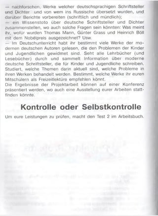 — nachforschen, Werke welcher deutschsprachigen Schriftsteller
und Dichter und von wem ins Russische übersetzt wurden, und
darüber Berichte vorbereiten (schriftlich und mündlich);
— ein Wissenstoto über deutsche Schriftsteller und Dichter
zusammenstellen, wo auch solche Fragen sein könnten: Was meint
ihr, wofür wurden Thomas Mann, Günter Grass und Heinrich Böll
mit dem Nobelpreis ausgezeichnet? Usw.
— Im Deutschunterricht habt ihr bestimmt viele Werke der mo­
dernen deutschen Autoren gelesen, die den Problemen der Kinder
und Jugendlichen gewidmet sind. Seht alle Lehrbücher (und
Lesebücher) durch und sammelt Information über moderne
deutsche Schriftsteller, die für Kinder und Jugendliche schreiben.
Studiert, welche Themen darin aktuell sind, welche Probleme in
ihren Werken behandelt werden. Bestimmt, welche Werke ihr euren
Mitschülern als Freizeitlektüre empfehlen könnt.
Die Ergebnisse der Projektarbeit können auf einer Konferenz
präsentiert werden, wo auch eine Ausstellung eurer Arbeiten statt­
finden könnte.
Kontrolle oder Selbstkontrolle
Um eure Leistungen zu prüfen, macht den Test 2 im Arbeitsbuch.
 
