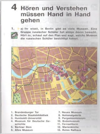 4 Hören und Verstehen
müssen Hand in Hand
gehen
a) Ihr wisst, in Berlin gibt es violo M useen. Eine
Gruppe russischer Schüler hat olnlu« tlnvon besucht.
Hört zu, schaut auf den Plan und s<i(|l, welch« Musoon
die russischen Schüler besichtigt hohen
1. Brandenburger Tor
2. Deutsche Staatsbibliothek
3. Humboldt-Universität
4. Museum für Deutsche G e­
schichte
5. Berliner Dom
6. Altes Museum
7. Neues Museum
8. Nationalgalerlo
9. Pergamonmusoum
10. Bodemuseum
11. Fernsehturm
12. Marienkirche
13. Rotes Rathaus
 