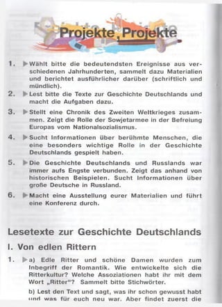 4 .
5 .
W ählt bitte die bedeutendsten Ereignisse aus ver­
schiedenen Jahrhunderten, sammelt dazu Materialien
und berichtet ausführlicher darüber (schriftlich und
mündlich).
Lest bitte die Texte zur Geschichte Deutschlands und
macht die Aufgaben dazu.
► Stellt eine Chronik des Zweiten W eltkrieges zusam ­
men. Zeigt die Rolle der Sowjetarmee in der Befreiung
Europas vom Nationalsozialismus.
► Sucht Inform ationen über berühm te M enschen, die
eine besonders w ichtige Rolle in der Geschichte
Deutschlands gespielt haben.
Die Geschichte Deutschlands und Russlands war
immer aufs Engste verbunden. Zeigt das anhand von
historischen Beispielen. Sucht Inform ationen über
große Deutsche in Russland.
Macht eine Ausstellung eurer M aterialien und führt
eine Konferenz durch.
Lesetexte zur Geschichte Deutschlands
I. Von edlen Rittern
1. ► a) Edle Ritter und schöne Damen wurden zum
Inbegriff der Romantik. W ie entw ickelte sich die
Ritterkultur? Welche Assoziationen habt ihr mit dem
W ort „Ritter“? Sammelt bitte Stichwörter.
b) Lest den Text und sagt, was ihr schon gewusst habt
n n ri was für euch neu war. Aber findet zuerst die
 