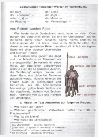 Bedeutungen folgender W örter im W örterbuch.
die Burg — der Stand —
der Lehnsmann — die Jagd —
reiten (i, i) — die Minne —
die Rüstung — der Minnesänger
Aus Reitern wurden Ritter
Wer heute durch Deutschland reist, kann an vielen Orten
Burgen und Burgruinen sehen. Sie sind ein Überbleibsel1 aus der
Ritterzeit. Ritter waren zunächst einmal nichts anderes als
Lehnsmänner, die mit ihrem Herrn in die Schlacht ritten. Aus
diesen schwer gerüsteten Reitern entstand allmählich ein eigener
Stand mit einer eigenen Lebensweise
und strengen Regeln.
In Friedenszeiten galten2 die Jagd
und die Teilnahme an Turnieren als
standesgemäßer3 Zeitvertreib für einen
Ritter. Zur ritterlichen Lebensweise
gehörte auch die so genannte ,rMinne“,
die Verehrung4 adliger Frauen, um
deren Gunst und Liebe bei Turnieren
gekämpft wurde. Manche rühmten die
Frauen auch in Erzählungen und
Gedichten. Als die bekanntesten
Minnesänger gelten heute Walther von
der Vogelweide, Wolfram von Eschen­
bach, Hartmann von Aue und Heinrich
von Oferdingen.
c) Findet im Text Antworten auf folgende Fragen.
— Wer waren die Ritter?
— Welchen gewöhnlichen Zeitvertreib hatten die Ritter ii
Friedenszeiten?
— Was ist die Minne?
— Wer waren die Minnesänger?
1 das Überbleibsel — остаток, пережиток
2 galten (Prät. от gelten — считаться) — считались
3 standesgemäß — соответствующий сословию
4 die Verehrung — уважение, почитание
 